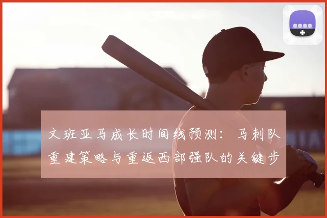 文班亚马成长时间线预测：马刺队重建策略与重返西部强队的关键步骤分析