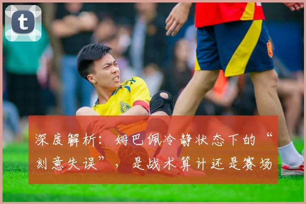 深度解析：姆巴佩冷静状态下的“刻意失误”，是战术算计还是赛场争议？