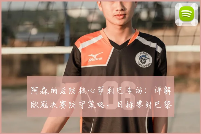 阿森纳后防核心萨利巴专访：详解欧冠决赛防守策略，目标零封巴黎圣日耳曼