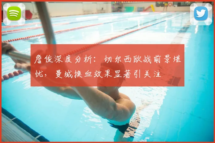 詹俊深度分析：切尔西欧战前景堪忧，曼城换血效果显著引关注