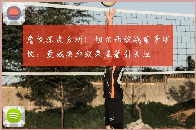 詹俊深度分析:切尔西欧战前景堪忧,曼城换血效果显著引关注